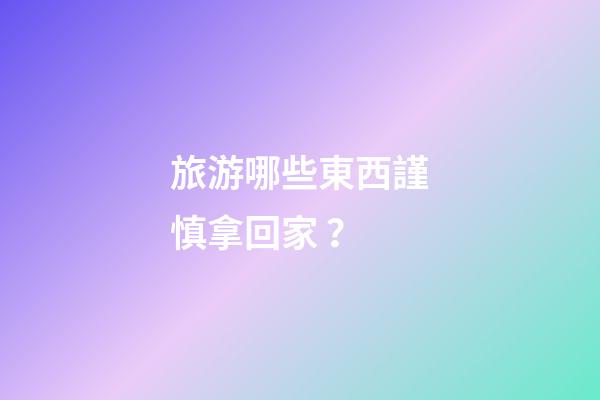 旅游哪些東西謹慎拿回家？